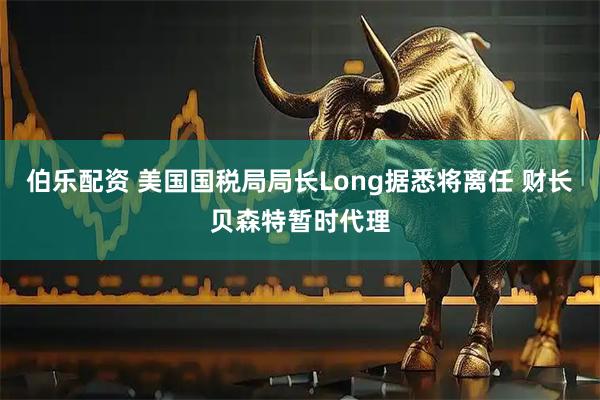 伯乐配资 美国国税局局长Long据悉将离任 财长贝森特暂时代理