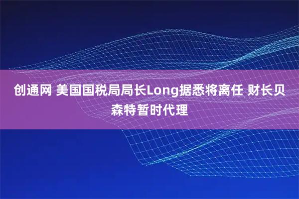 创通网 美国国税局局长Long据悉将离任 财长贝森特暂时代理