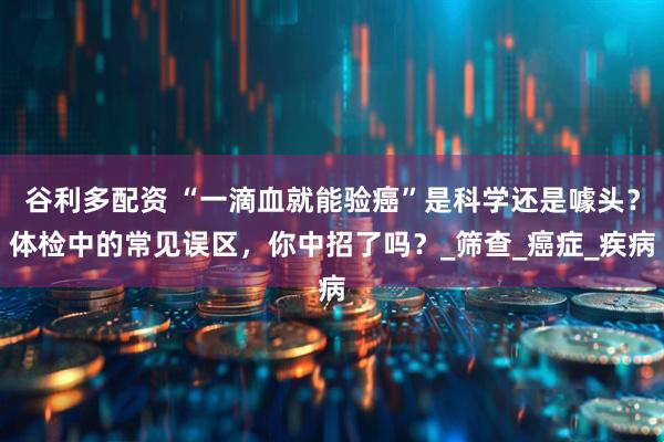 谷利多配资 “一滴血就能验癌”是科学还是噱头？体检中的常见误区，你中招了吗？_筛查_癌症_疾病