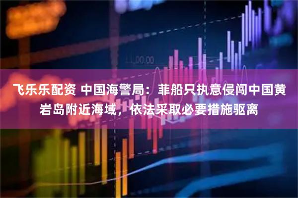 飞乐乐配资 中国海警局：菲船只执意侵闯中国黄岩岛附近海域，依法采取必要措施驱离