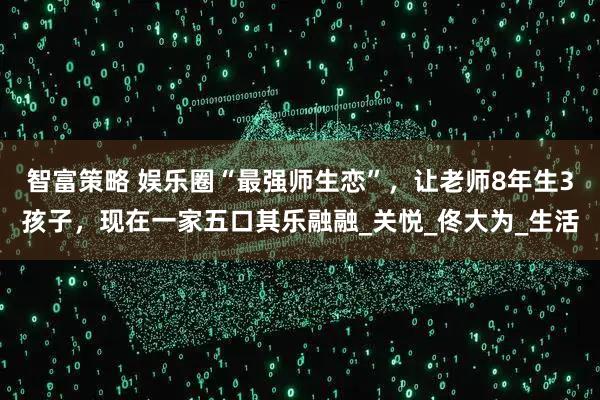 智富策略 娱乐圈“最强师生恋”，让老师8年生3孩子，现在一家五口其乐融融_关悦_佟大为_生活