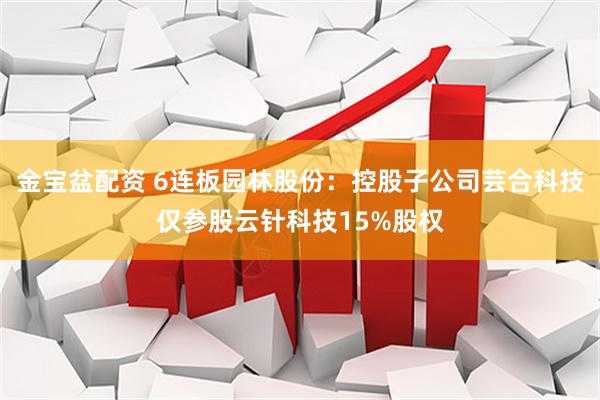 金宝盆配资 6连板园林股份：控股子公司芸合科技仅参股云针科技15%股权