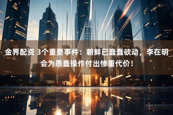 金界配资 3个重要事件：朝鲜已蠢蠢欲动，李在明会为愚蠢操作付出惨重代价！