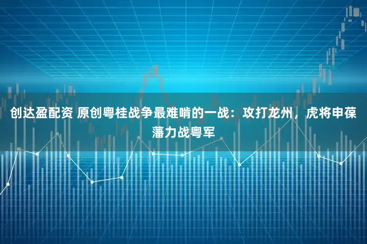 创达盈配资 原创粤桂战争最难啃的一战：攻打龙州，虎将申葆藩力战粤军