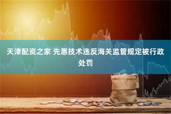 天津配资之家 先惠技术违反海关监管规定被行政处罚