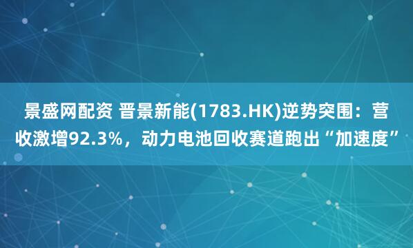 景盛网配资 晋景新能(1783.HK)逆势突围：营收激增92.3%，动力电池回收赛道跑出“加速度”