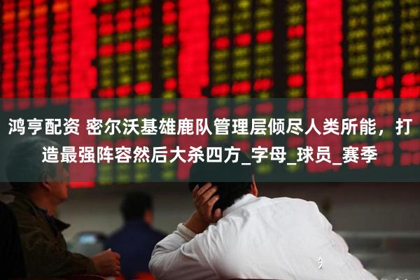 鸿亨配资 密尔沃基雄鹿队管理层倾尽人类所能，打造最强阵容然后大杀四方_字母_球员_赛季