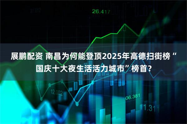 展鹏配资 南昌为何能登顶2025年高德扫街榜“国庆十大夜生活活力城市”榜首？