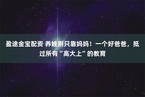 盈途金宝配资 养娃别只靠妈妈！一个好爸爸，抵过所有“高大上”的教育