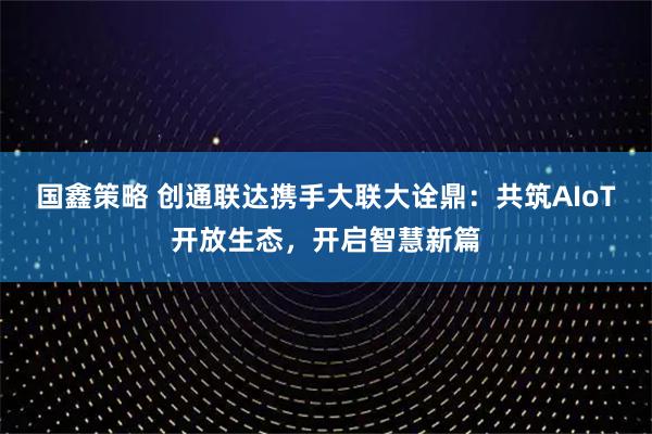 国鑫策略 创通联达携手大联大诠鼎：共筑AIoT开放生态，开启智慧新篇