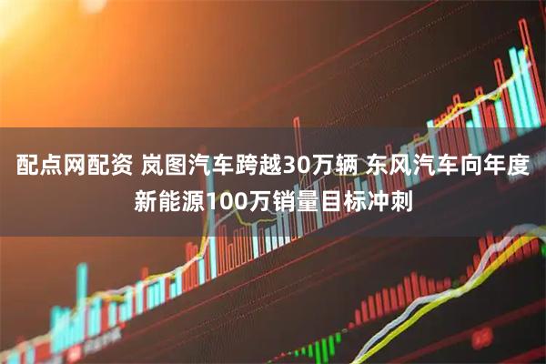 配点网配资 岚图汽车跨越30万辆 东风汽车向年度新能源100万销量目标冲刺
