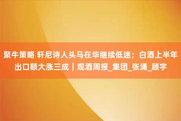 聚牛策略 轩尼诗人头马在华继续低迷；白酒上半年出口额大涨三成｜观酒周报_集团_张涌_顾宇