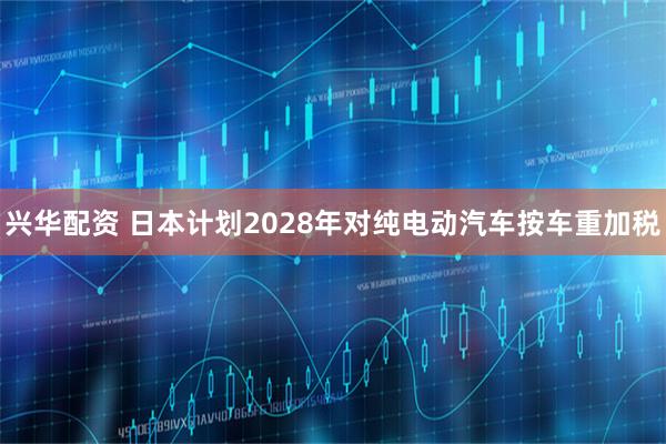 兴华配资 日本计划2028年对纯电动汽车按车重加税